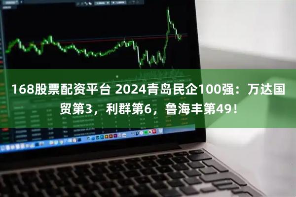 168股票配资平台 2024青岛民企100强：万达国贸第3，利群第6，鲁海丰第49！