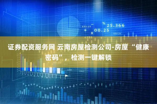 证券配资服务网 云南房屋检测公司-房屋 “健康密码”，检测一键解锁