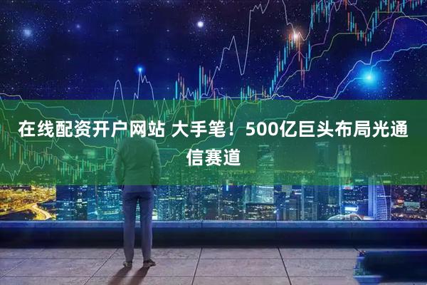 在线配资开户网站 大手笔！500亿巨头布局光通信赛道