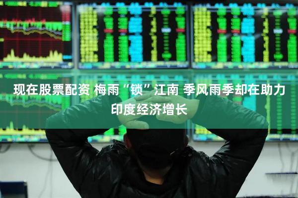 现在股票配资 梅雨“锁”江南 季风雨季却在助力印度经济增长