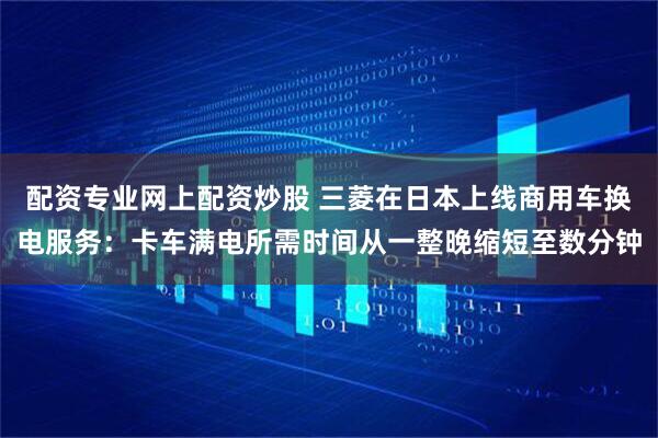 配资专业网上配资炒股 三菱在日本上线商用车换电服务：卡车满电所需时间从一整晚缩短至数分钟