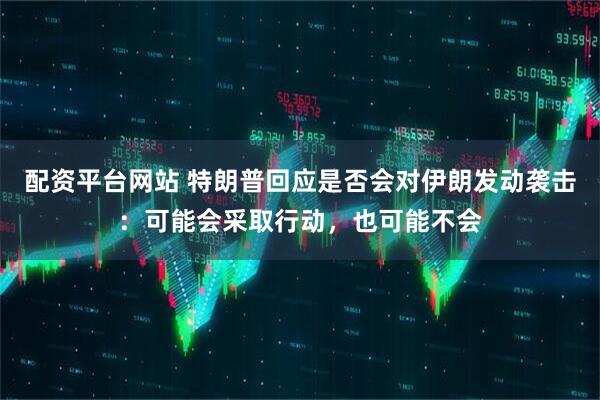 配资平台网站 特朗普回应是否会对伊朗发动袭击：可能会采取行动，也可能不会