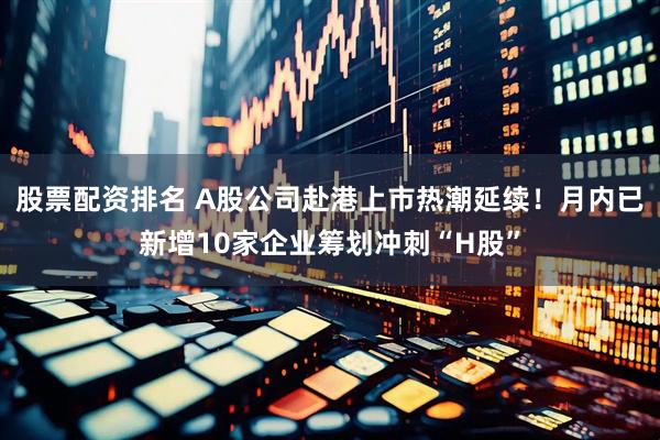 股票配资排名 A股公司赴港上市热潮延续！月内已新增10家企业筹划冲刺“H股”
