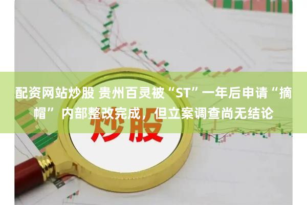 配资网站炒股 贵州百灵被“ST”一年后申请“摘帽” 内部整改完成，但立案调查尚无结论