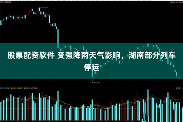 股票配资软件 受强降雨天气影响，湖南部分列车停运