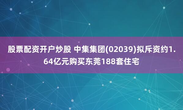 股票配资开户炒股 中集集团(02039)拟斥资约1.64亿元购买东莞188套住宅