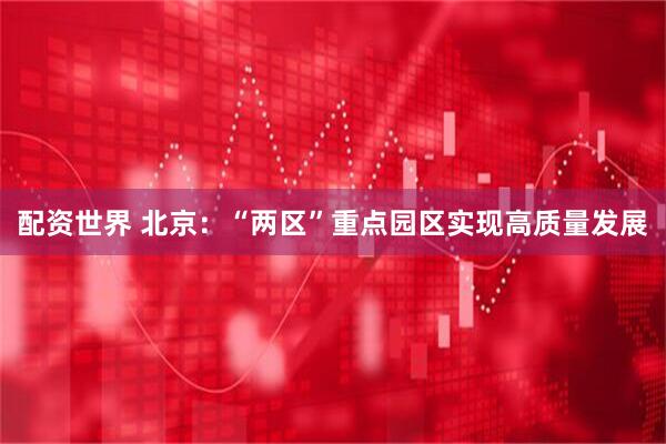 配资世界 北京：“两区”重点园区实现高质量发展