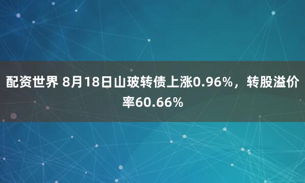 配资世界 8月18日山玻转债上涨0.96%，转股溢价率60.66%