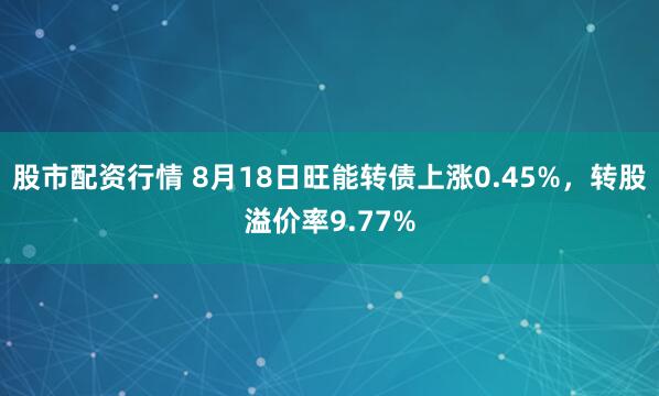 股市配资行情 8月18日旺能转债上涨0.45%，转股溢价率9.77%