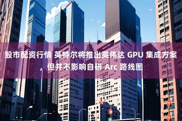 股市配资行情 英特尔将推出英伟达 GPU 集成方案，但并不影响自研 Arc 路线图