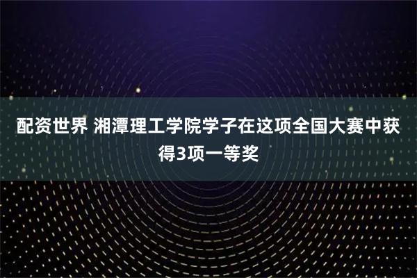 配资世界 湘潭理工学院学子在这项全国大赛中获得3项一等奖