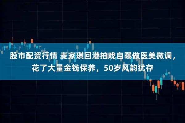 股市配资行情 麦家琪回港拍戏自曝做医美微调，花了大量金钱保养，50岁风韵犹存