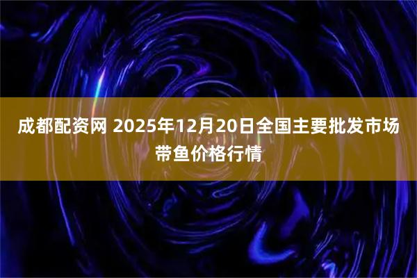 成都配资网 2025年12月20日全国主要批发市场带鱼价格行情